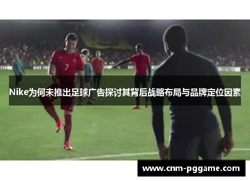 Nike为何未推出足球广告探讨其背后战略布局与品牌定位因素