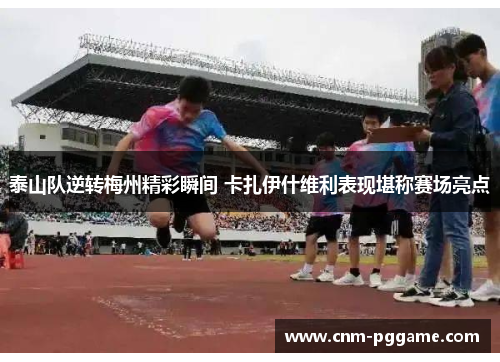 泰山队逆转梅州精彩瞬间 卡扎伊什维利表现堪称赛场亮点