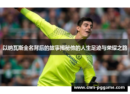 以纳瓦斯全名背后的故事揭秘他的人生足迹与荣耀之路