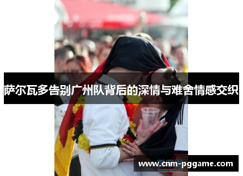 萨尔瓦多告别广州队背后的深情与难舍情感交织