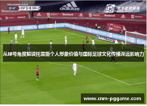 从绰号角度解读托雷斯个人形象价值与国际足球文化传播深远影响力