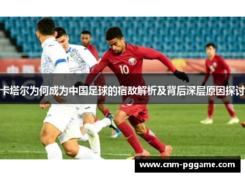 卡塔尔为何成为中国足球的宿敌解析及背后深层原因探讨