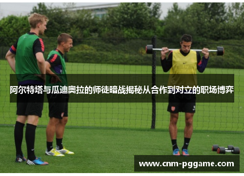 阿尔特塔与瓜迪奥拉的师徒暗战揭秘从合作到对立的职场博弈