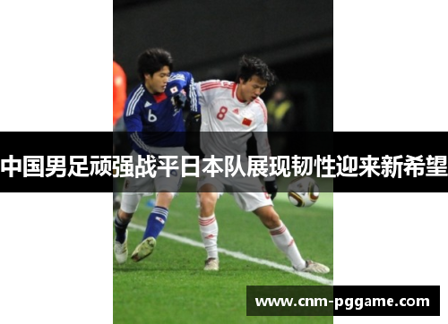 中国男足顽强战平日本队展现韧性迎来新希望