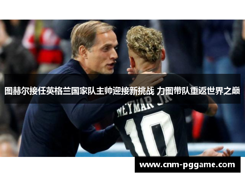 图赫尔接任英格兰国家队主帅迎接新挑战 力图带队重返世界之巅