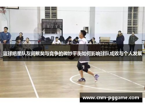 篮球明星队友间默契与竞争的微妙平衡如何影响球队成败与个人发展