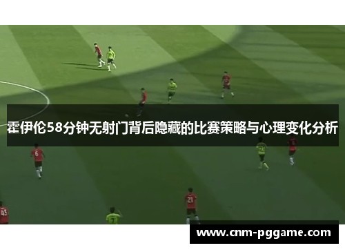 霍伊伦58分钟无射门背后隐藏的比赛策略与心理变化分析