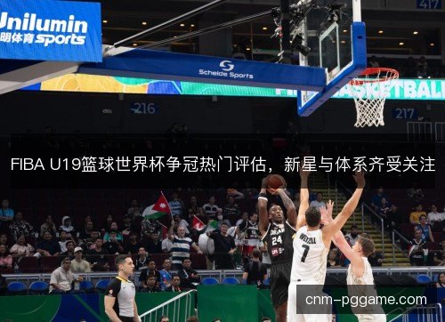 FIBA U19篮球世界杯争冠热门评估，新星与体系齐受关注