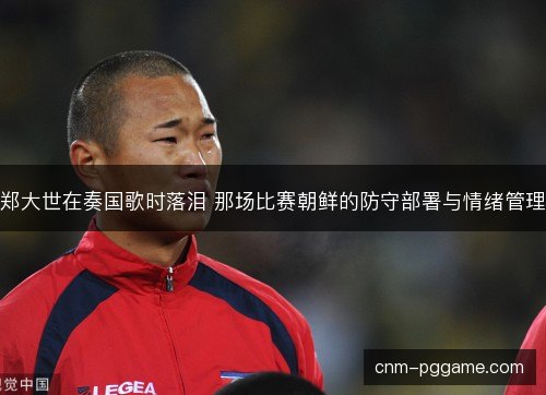 郑大世在奏国歌时落泪 那场比赛朝鲜的防守部署与情绪管理